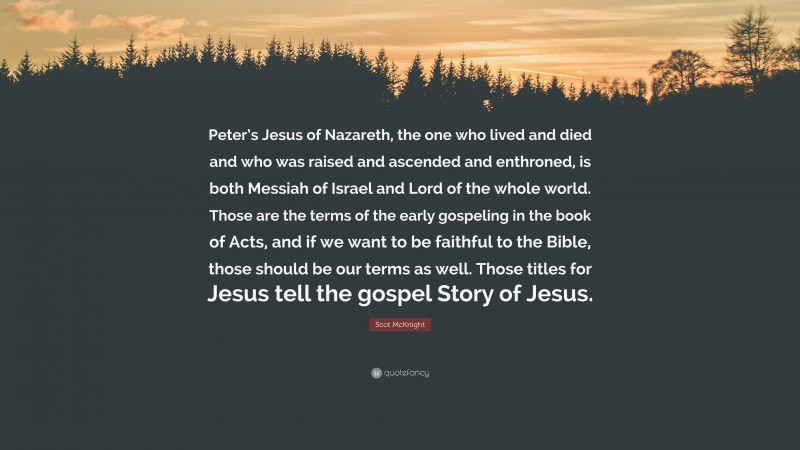 Scot McKnight Quote: “Peter’s Jesus of Nazareth, the one who lived and died and who was raised and ascended and enthroned, is both Messiah of Israel and Lord of the whole world. Those are the terms of the early gospeling in the book of Acts, and if we want to be faithful to the Bible, those should be our terms as well. Those titles for Jesus tell the gospel Story of Jesus.”