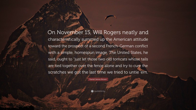 Daniel James Brown Quote: “On November 15, Will Rogers neatly and characteristically summed up the American attitude toward the prospect of a second French-German conflict with a simple, homespun image. The United States, he said, ought to “just let those two old tomcats whose tails are tied together over the fence alone and try to cure the scratches we got the last time we tried to untie ’em.”