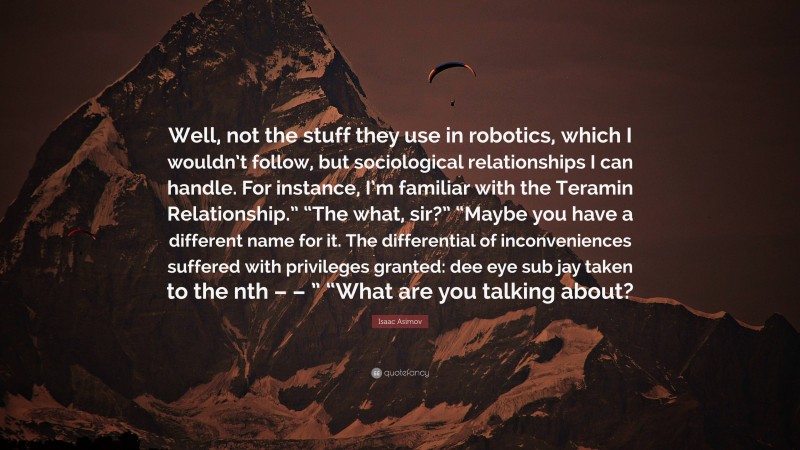 Isaac Asimov Quote: “Well, not the stuff they use in robotics, which I wouldn’t follow, but sociological relationships I can handle. For instance, I’m familiar with the Teramin Relationship.” “The what, sir?” “Maybe you have a different name for it. The differential of inconveniences suffered with privileges granted: dee eye sub jay taken to the nth – – ” “What are you talking about?”