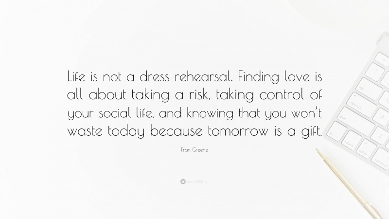 Fran Greene Quote: “Life is not a dress rehearsal. Finding love is all about taking a risk, taking control of your social life, and knowing that you won’t waste today because tomorrow is a gift.”