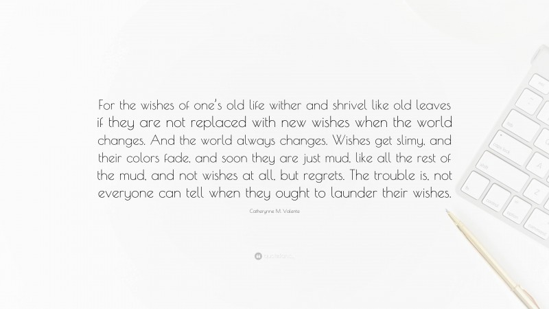 Catherynne M. Valente Quote: “For the wishes of one’s old life wither and shrivel like old leaves if they are not replaced with new wishes when the world changes. And the world always changes. Wishes get slimy, and their colors fade, and soon they are just mud, like all the rest of the mud, and not wishes at all, but regrets. The trouble is, not everyone can tell when they ought to launder their wishes.”