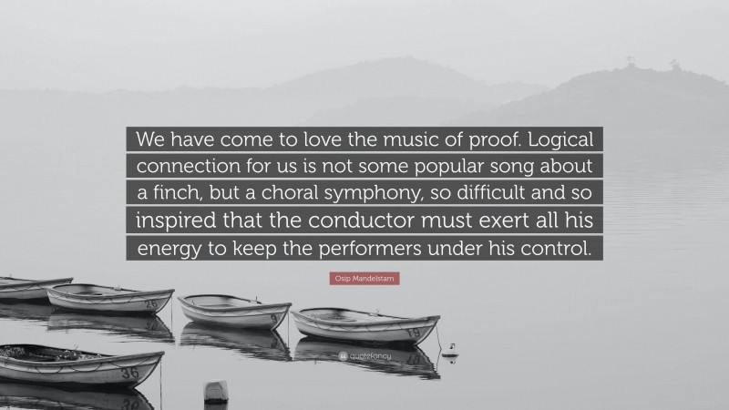 Osip Mandelstam Quote: “We have come to love the music of proof. Logical connection for us is not some popular song about a finch, but a choral symphony, so difficult and so inspired that the conductor must exert all his energy to keep the performers under his control.”