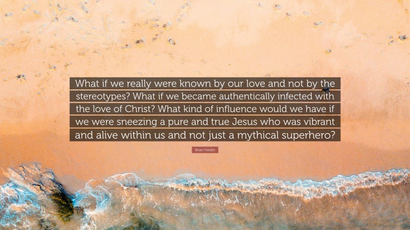 Brian Hardin Quote: “What if we really were known by our love and not by the stereotypes? What if we became authentically infected with the love of Christ? What kind of influence would we have if we were sneezing a pure and true Jesus who was vibrant and alive within us and not just a mythical superhero?”
