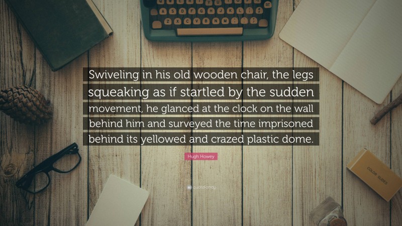 Hugh Howey Quote: “Swiveling in his old wooden chair, the legs squeaking as if startled by the sudden movement, he glanced at the clock on the wall behind him and surveyed the time imprisoned behind its yellowed and crazed plastic dome.”