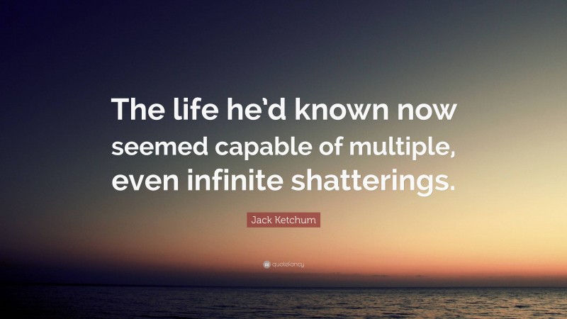 Jack Ketchum Quote: “The life he’d known now seemed capable of multiple, even infinite shatterings.”