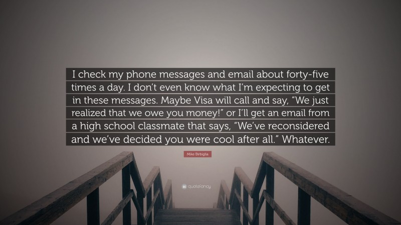 Mike Birbiglia Quote: “I check my phone messages and email about forty-five times a day. I don’t even know what I’m expecting to get in these messages. Maybe Visa will call and say, “We just realized that we owe you money!” or I’ll get an email from a high school classmate that says, “We’ve reconsidered and we’ve decided you were cool after all.” Whatever.”