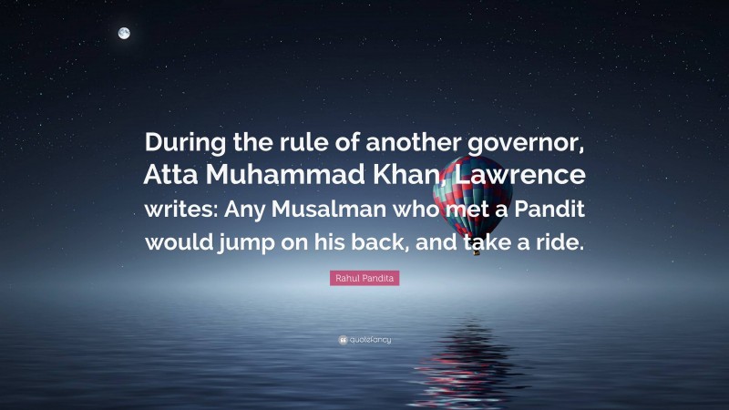 Rahul Pandita Quote: “During the rule of another governor, Atta Muhammad Khan, Lawrence writes: Any Musalman who met a Pandit would jump on his back, and take a ride.”