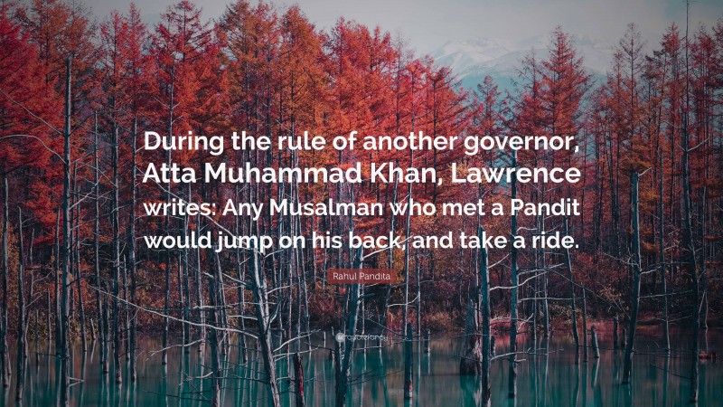 Rahul Pandita Quote: “During the rule of another governor, Atta Muhammad Khan, Lawrence writes: Any Musalman who met a Pandit would jump on his back, and take a ride.”