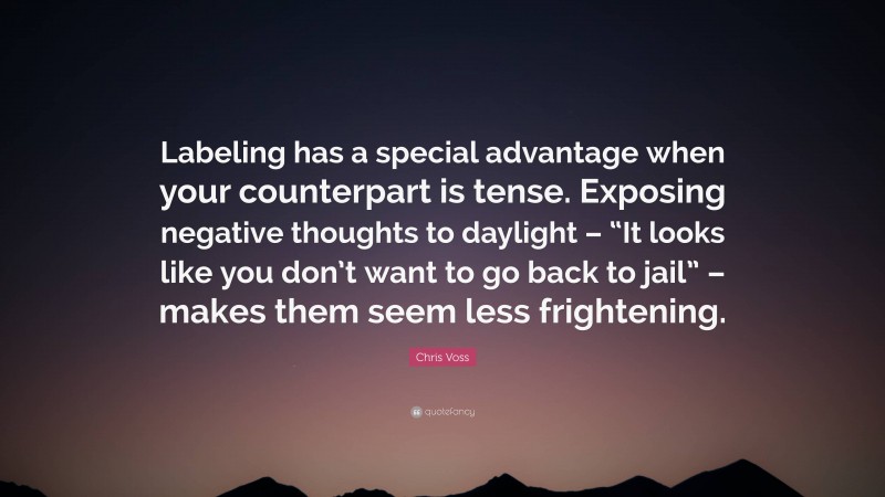 Chris Voss Quote: “Labeling has a special advantage when your counterpart is tense. Exposing negative thoughts to daylight – “It looks like you don’t want to go back to jail” – makes them seem less frightening.”