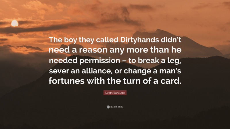 Leigh Bardugo Quote: “The boy they called Dirtyhands didn’t need a reason any more than he needed permission – to break a leg, sever an alliance, or change a man’s fortunes with the turn of a card.”