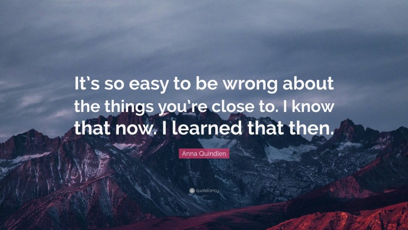 Anna Quindlen Quote: “It’s so easy to be wrong about the things you’re close to. I know that now. I learned that then.”