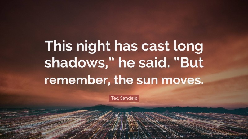 Ted Sanders Quote: “This night has cast long shadows,” he said. “But remember, the sun moves.”