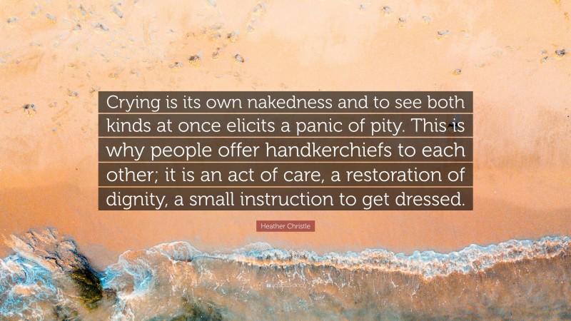 Heather Christle Quote: “Crying is its own nakedness and to see both kinds at once elicits a panic of pity. This is why people offer handkerchiefs to each other; it is an act of care, a restoration of dignity, a small instruction to get dressed.”