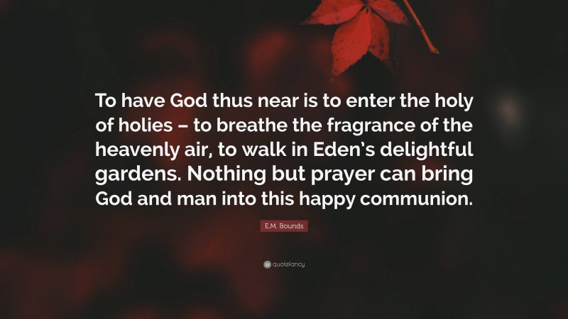 E.M. Bounds Quote: “To have God thus near is to enter the holy of holies – to breathe the fragrance of the heavenly air, to walk in Eden’s delightful gardens. Nothing but prayer can bring God and man into this happy communion.”