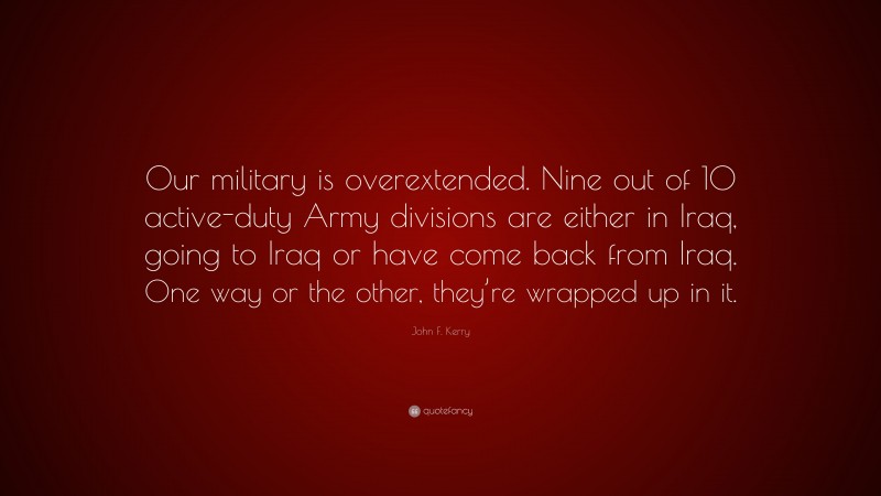John F. Kerry Quote: “Our military is overextended. Nine out of 10 active-duty Army divisions are either in Iraq, going to Iraq or have come back from Iraq. One way or the other, they’re wrapped up in it.”