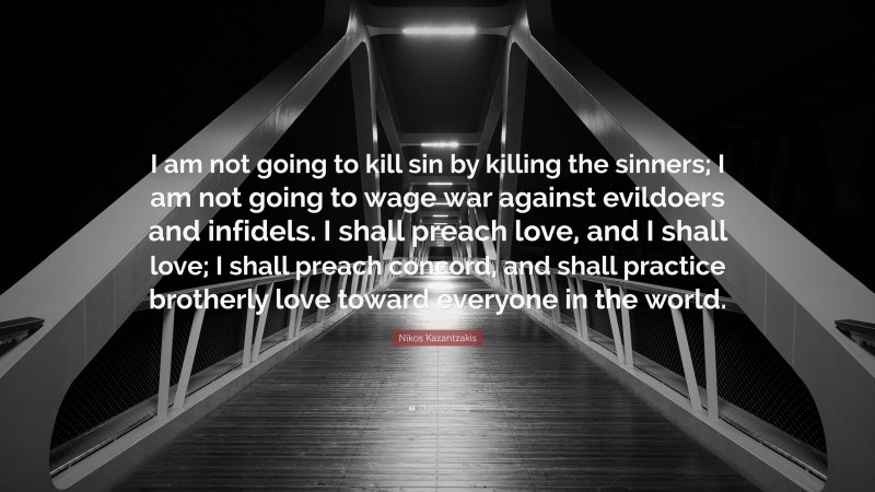 Nikos Kazantzakis Quote: “I am not going to kill sin by killing the sinners; I am not going to wage war against evildoers and infidels. I shall preach love, and I shall love; I shall preach concord, and shall practice brotherly love toward everyone in the world.”