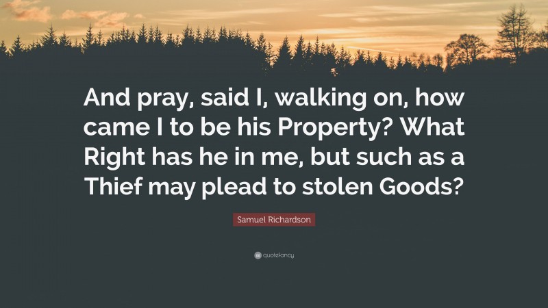 Samuel Richardson Quote: “And pray, said I, walking on, how came I to be his Property? What Right has he in me, but such as a Thief may plead to stolen Goods?”