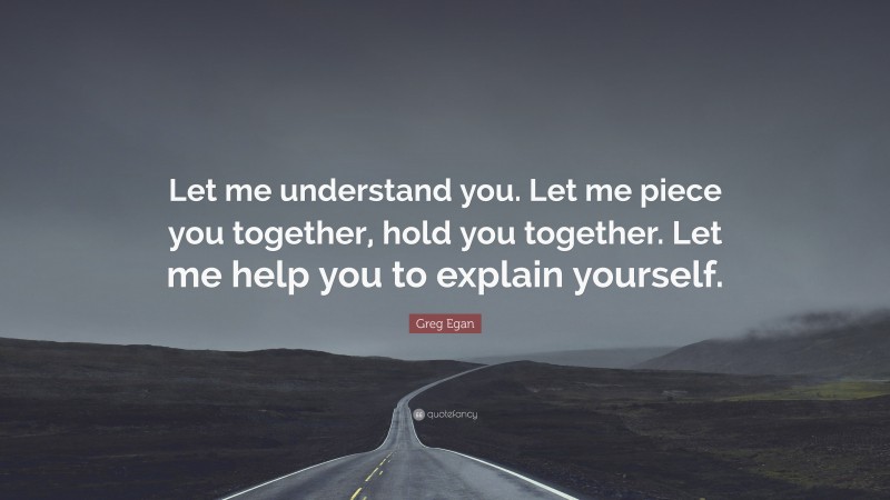 Greg Egan Quote: “Let me understand you. Let me piece you together, hold you together. Let me help you to explain yourself.”