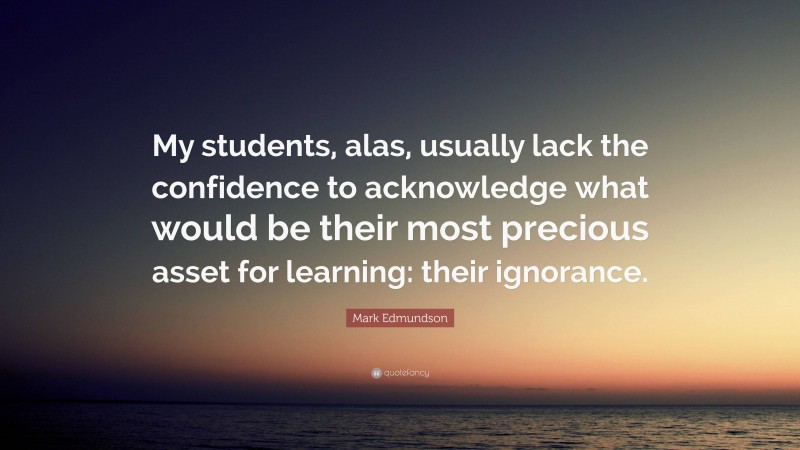 Mark Edmundson Quote: “My students, alas, usually lack the confidence to acknowledge what would be their most precious asset for learning: their ignorance.”