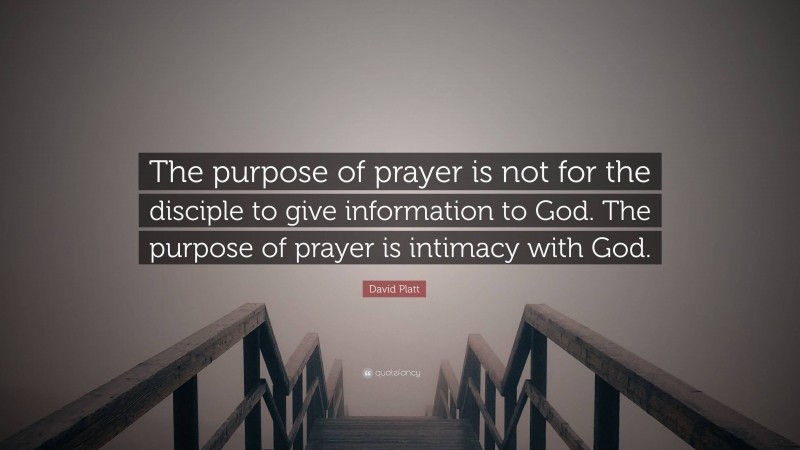 David Platt Quote: “The purpose of prayer is not for the disciple to give information to God. The purpose of prayer is intimacy with God.”