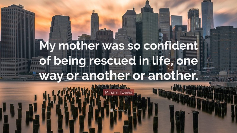 Miriam Toews Quote: “My mother was so confident of being rescued in life, one way or another or another.”