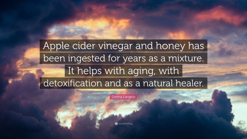 Donna Langely Quote: “Apple cider vinegar and honey has been ingested for years as a mixture. It helps with aging, with detoxification and as a natural healer.”