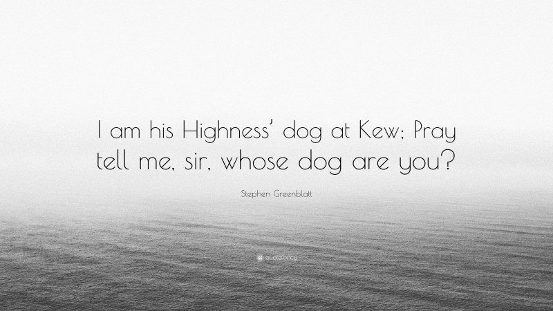 Stephen Greenblatt Quote: “I am his Highness’ dog at Kew; Pray tell me, sir, whose dog are you?”