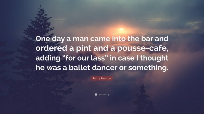 Harry Pearson Quote: “One day a man came into the bar and ordered a pint and a pousse-cafe, adding “for our lass” in case I thought he was a ballet dancer or something.”