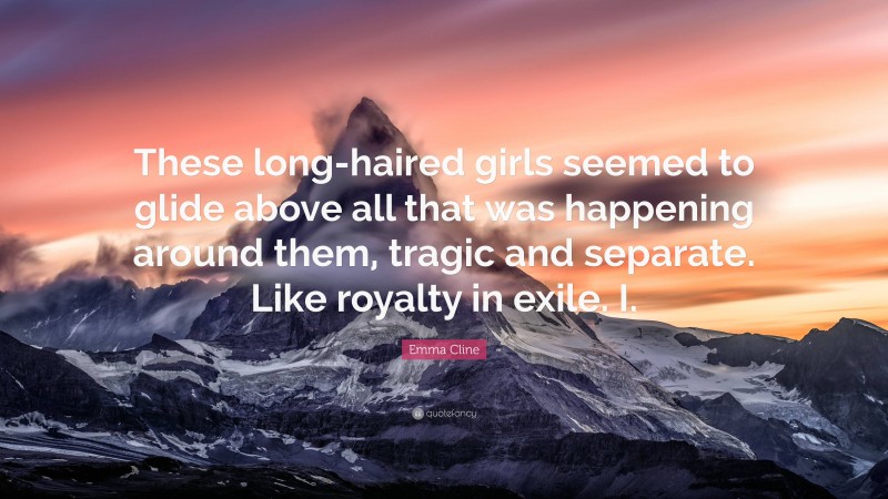 Emma Cline Quote: “These long-haired girls seemed to glide above all that was happening around them, tragic and separate. Like royalty in exile. I.”