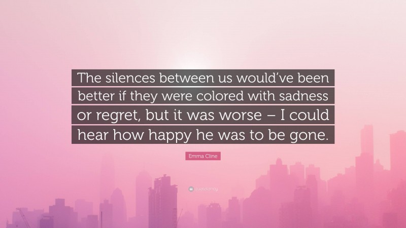 Emma Cline Quote: “The silences between us would’ve been better if they were colored with sadness or regret, but it was worse – I could hear how happy he was to be gone.”