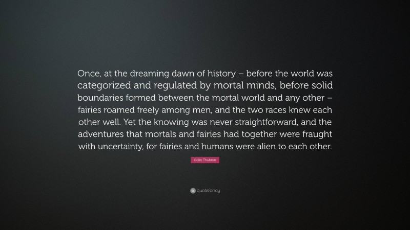 Colin Thubron Quote: “Once, at the dreaming dawn of history – before the world was categorized and regulated by mortal minds, before solid boundaries formed between the mortal world and any other – fairies roamed freely among men, and the two races knew each other well. Yet the knowing was never straightforward, and the adventures that mortals and fairies had together were fraught with uncertainty, for fairies and humans were alien to each other.”