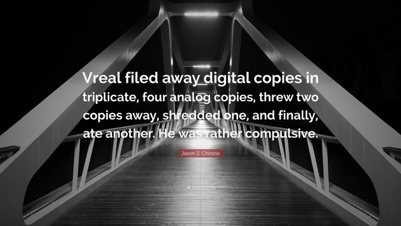 Jason Z. Christie Quote: “Vreal filed away digital copies in triplicate, four analog copies, threw two copies away, shredded one, and finally, ate another. He was rather compulsive.”