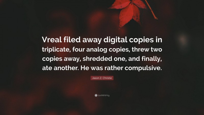 Jason Z. Christie Quote: “Vreal filed away digital copies in triplicate, four analog copies, threw two copies away, shredded one, and finally, ate another. He was rather compulsive.”