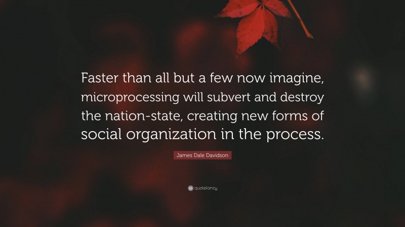James Dale Davidson Quote: “Faster than all but a few now imagine, microprocessing will subvert and destroy the nation-state, creating new forms of social organization in the process.”