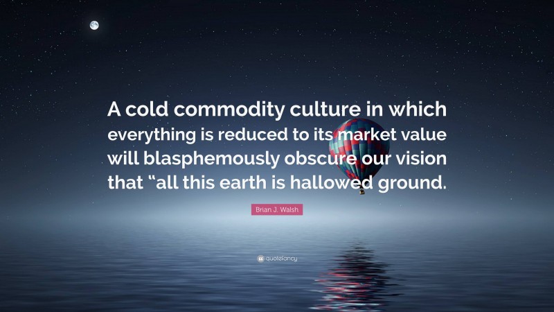 Brian J. Walsh Quote: “A cold commodity culture in which everything is reduced to its market value will blasphemously obscure our vision that “all this earth is hallowed ground.”