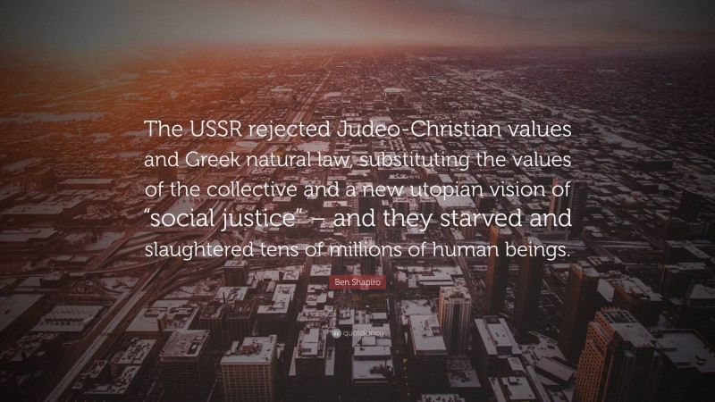 Ben Shapiro Quote: “The USSR rejected Judeo-Christian values and Greek natural law, substituting the values of the collective and a new utopian vision of “social justice” – and they starved and slaughtered tens of millions of human beings.”