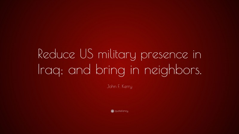 John F. Kerry Quote: “Reduce US military presence in Iraq; and bring in neighbors.”