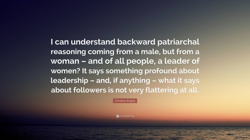 Christina Engela Quote: “I can understand backward patriarchal reasoning coming from a male, but from a woman – and of all people, a leader of women? It says something profound about leadership – and, if anything – what it says about followers is not very flattering at all.”