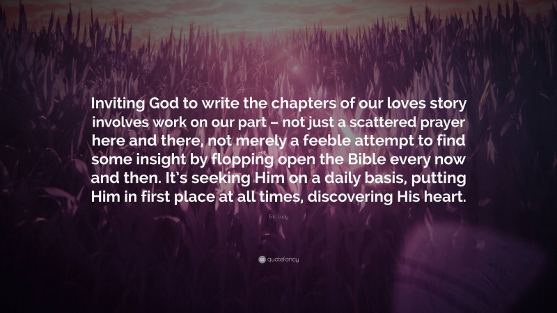 Eric Ludy Quote: “Inviting God to write the chapters of our loves story involves work on our part – not just a scattered prayer here and there, not merely a feeble attempt to find some insight by flopping open the Bible every now and then. It’s seeking Him on a daily basis, putting Him in first place at all times, discovering His heart.”