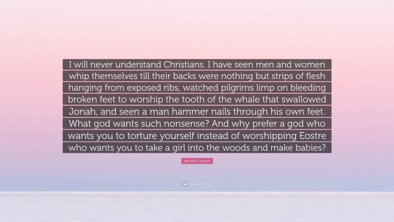 Bernard Cornwell Quote: “I will never understand Christians. I have seen men and women whip themselves till their backs were nothing but strips of flesh hanging from exposed ribs, watched pilgrims limp on bleeding broken feet to worship the tooth of the whale that swallowed Jonah, and seen a man hammer nails through his own feet. What god wants such nonsense? And why prefer a god who wants you to torture yourself instead of worshipping Eostre who wants you to take a girl into the woods and make babies?”