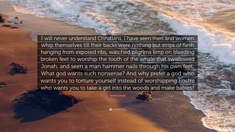 Bernard Cornwell Quote: “I will never understand Christians. I have seen men and women whip themselves till their backs were nothing but strips of flesh hanging from exposed ribs, watched pilgrims limp on bleeding broken feet to worship the tooth of the whale that swallowed Jonah, and seen a man hammer nails through his own feet. What god wants such nonsense? And why prefer a god who wants you to torture yourself instead of worshipping Eostre who wants you to take a girl into the woods and make babies?”