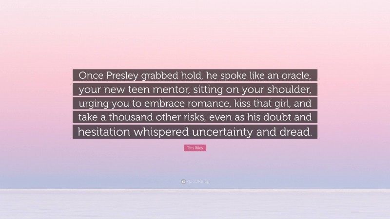 Tim Riley Quote: “Once Presley grabbed hold, he spoke like an oracle, your new teen mentor, sitting on your shoulder, urging you to embrace romance, kiss that girl, and take a thousand other risks, even as his doubt and hesitation whispered uncertainty and dread.”