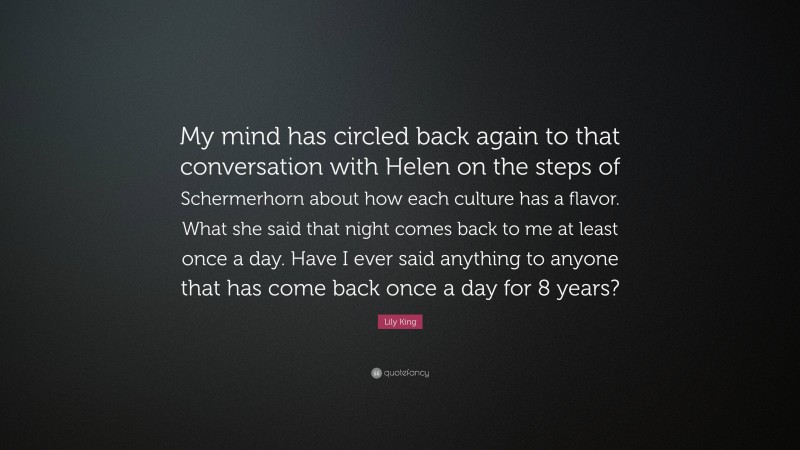 Lily King Quote: “My mind has circled back again to that conversation with Helen on the steps of Schermerhorn about how each culture has a flavor. What she said that night comes back to me at least once a day. Have I ever said anything to anyone that has come back once a day for 8 years?”