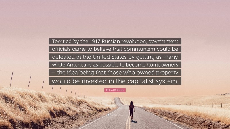 Richard Rothstein Quote: “Terrified by the 1917 Russian revolution, government officials came to believe that communism could be defeated in the United States by getting as many white Americans as possible to become homeowners – the idea being that those who owned property would be invested in the capitalist system.”