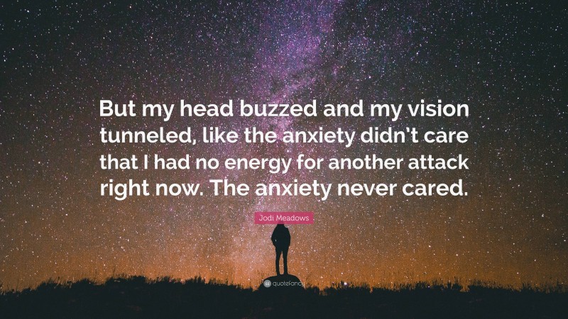 Jodi Meadows Quote: “But my head buzzed and my vision tunneled, like the anxiety didn’t care that I had no energy for another attack right now. The anxiety never cared.”