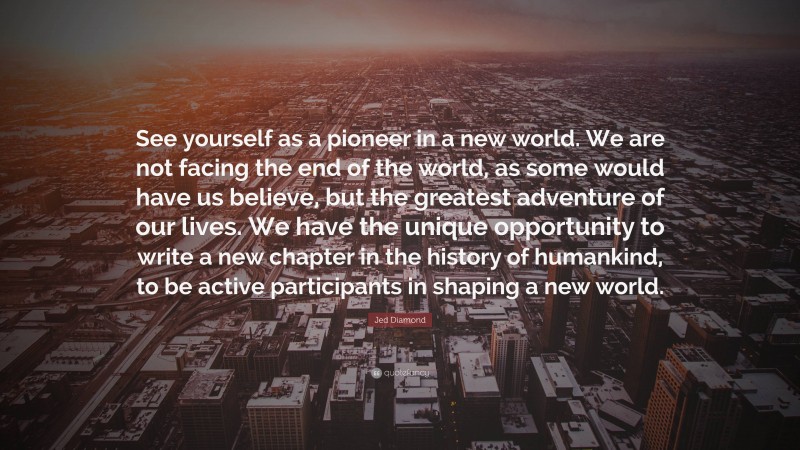 Jed Diamond Quote: “See yourself as a pioneer in a new world. We are not facing the end of the world, as some would have us believe, but the greatest adventure of our lives. We have the unique opportunity to write a new chapter in the history of humankind, to be active participants in shaping a new world.”