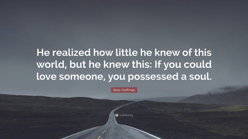 Alice Hoffman Quote: “He realized how little he knew of this world, but he knew this: If you could love someone, you possessed a soul.”