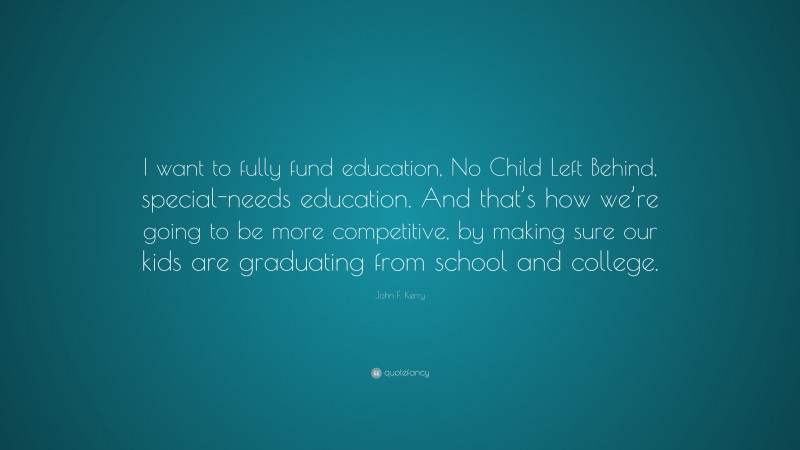 John F. Kerry Quote: “I want to fully fund education, No Child Left Behind, special-needs education. And that’s how we’re going to be more competitive, by making sure our kids are graduating from school and college.”