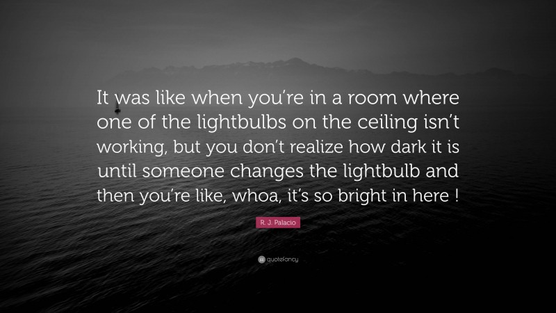 R. J. Palacio Quote: “It was like when you’re in a room where one of the lightbulbs on the ceiling isn’t working, but you don’t realize how dark it is until someone changes the lightbulb and then you’re like, whoa, it’s so bright in here !”