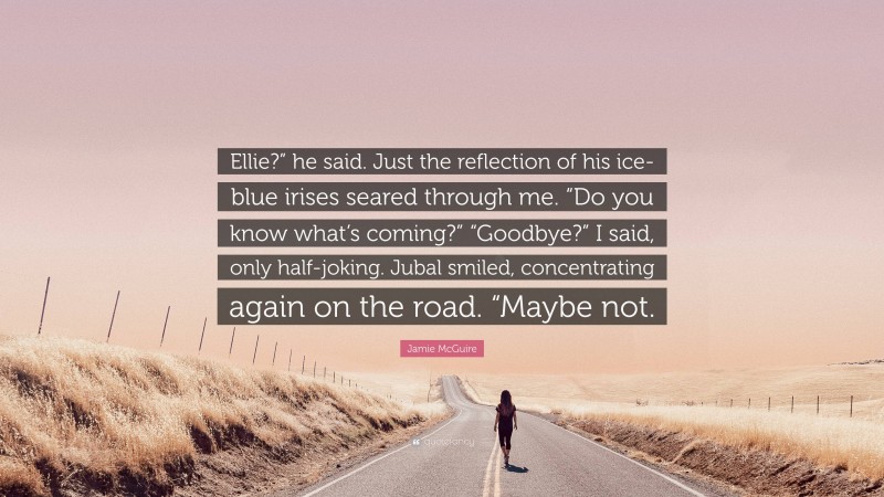 Jamie McGuire Quote: “Ellie?” he said. Just the reflection of his ice-blue irises seared through me. “Do you know what’s coming?” “Goodbye?” I said, only half-joking. Jubal smiled, concentrating again on the road. “Maybe not.”